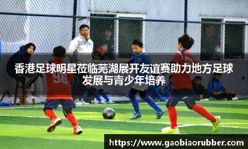 香港足球明星莅临芜湖展开友谊赛助力地方足球发展与青少年培养